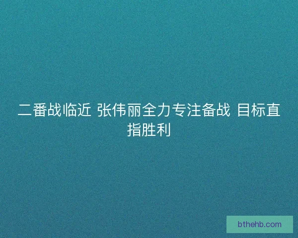 二番战临近 张伟丽全力专注备战 目标直指胜利