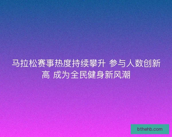 马拉松赛事热度持续攀升 参与人数创新高 成为全民健身新风潮