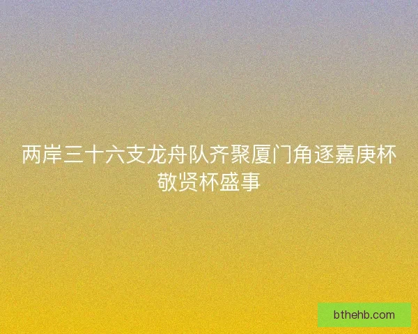 两岸三十六支龙舟队齐聚厦门角逐嘉庚杯敬贤杯盛事