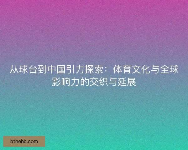 从球台到中国引力探索：体育文化与全球影响力的交织与延展