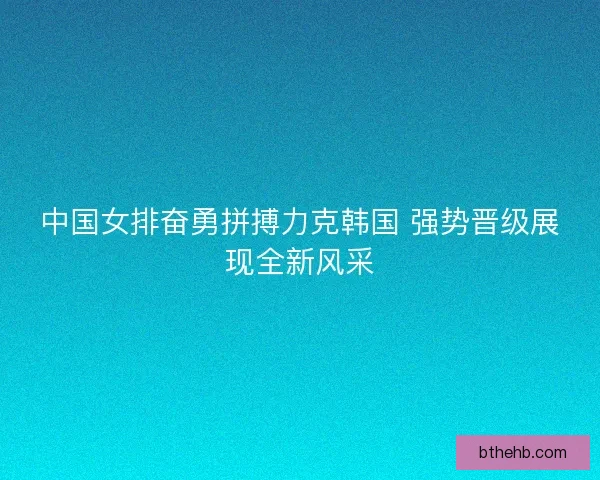 中国女排奋勇拼搏力克韩国 强势晋级展现全新风采